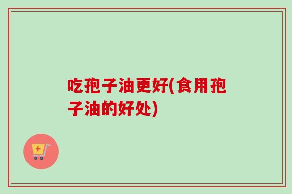 吃孢子油更好(食用孢子油的好处) 吃孢子油更好(食用孢子油的好处)