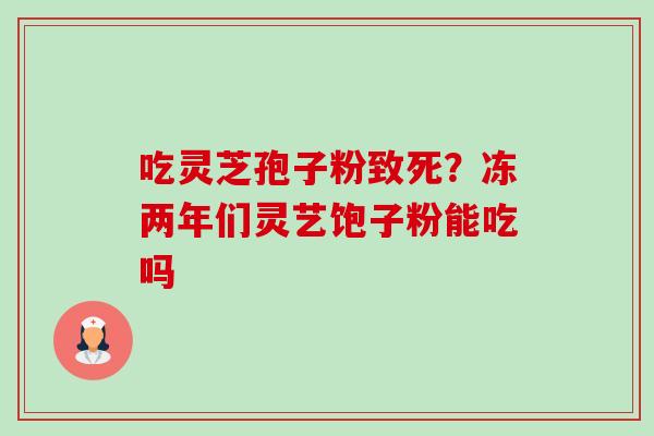 吃灵芝孢子粉致死?冻两年们灵艺饱子粉能吃吗 吃灵芝孢子粉致死?冻两年们灵艺饱子粉能吃吗
