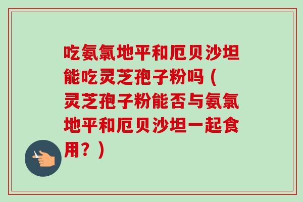 吃氨氯地平和厄贝沙坦能吃灵芝孢子粉吗 (灵芝孢子粉能否与氨氯地平和厄贝沙坦一起食用？)