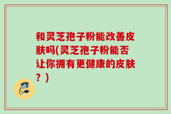 和灵芝孢子粉能改善吗(灵芝孢子粉能否让你拥有更健康的?) 和灵芝孢子粉能改善吗(灵芝孢子粉能否让你拥有更健康的?)