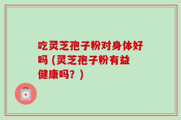 吃灵芝孢子粉对身体好吗 (灵芝孢子粉有益健康吗？)