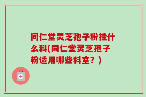 同仁堂灵芝孢子粉挂什么科(同仁堂灵芝孢子粉适用哪些科室?) 同仁堂灵芝孢子粉挂什么科(同仁堂灵芝孢子粉适用哪些科室?)