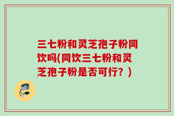 三七粉和灵芝孢子粉同饮吗(同饮三七粉和灵芝孢子粉是否可行?) 三七粉和灵芝孢子粉同饮吗(同饮三七粉和灵芝孢子粉是否可行?)