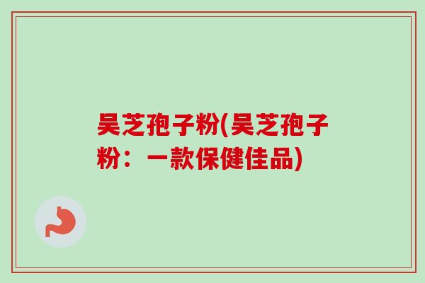 吴芝孢子粉(吴芝孢子粉:一款保健佳品) 吴芝孢子粉(吴芝孢子粉:一款保健佳品)