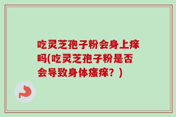 吃灵芝孢子粉会身上痒吗(吃灵芝孢子粉是否会导致身体?) 吃灵芝孢子粉会身上痒吗(吃灵芝孢子粉是否会导致身体?)