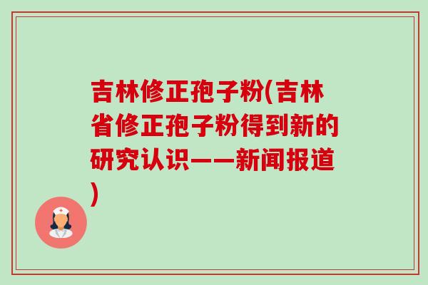 吉林修正孢子粉(吉林省修正孢子粉得到新的研究认识——新闻报道) 吉林修正孢子粉(吉林省修正孢子粉得到新的研究认识——新闻报道)