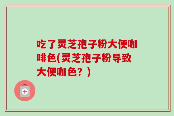 吃了灵芝孢子粉大便咖啡色(灵芝孢子粉导致大便咖色？)