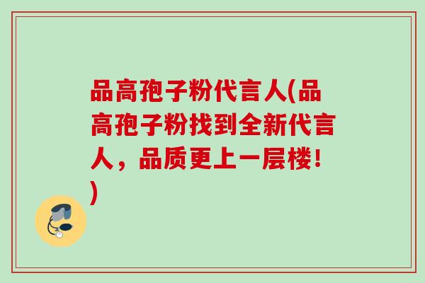 品高孢子粉代言人(品高孢子粉找到全新代言人,品质更上一层楼!) 品高孢子粉代言人(品高孢子粉找到全新代言人,品质更上一层楼!)