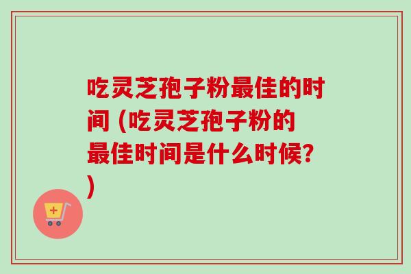 吃灵芝孢子粉佳的时间 (吃灵芝孢子粉的佳时间是什么时候?) 吃灵芝孢子粉佳的时间 (吃灵芝孢子粉的佳时间是什么时候?)