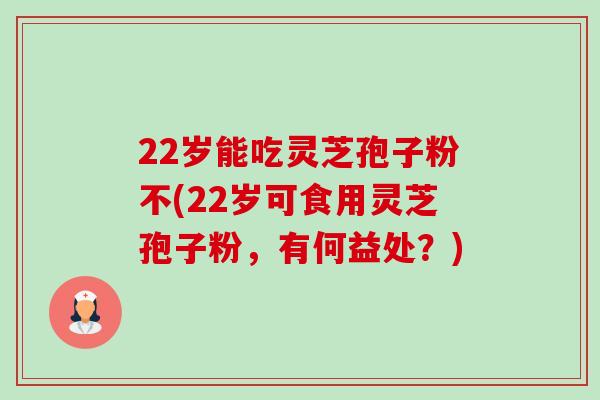 22岁能吃灵芝孢子粉不(22岁可食用灵芝孢子粉，有何益处？)