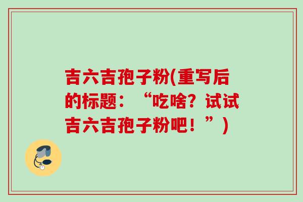 吉六吉孢子粉(重写后的标题:“吃啥?试试吉六吉孢子粉吧!”) 吉六吉孢子粉(重写后的标题:“吃啥?试试吉六吉孢子粉吧!”)