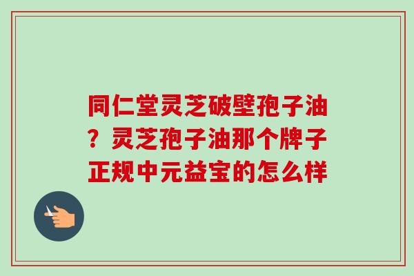 同仁堂灵芝破壁孢子油?灵芝孢子油那个牌子正规中元益宝的怎么样 同仁堂灵芝破壁孢子油?灵芝孢子油那个牌子正规中元益宝的怎么样