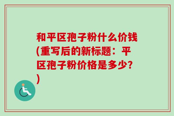 和平区孢子粉什么价钱(重写后的新标题:平区孢子粉价格是多少?) 和平区孢子粉什么价钱(重写后的新标题:平区孢子粉价格是多少?)
