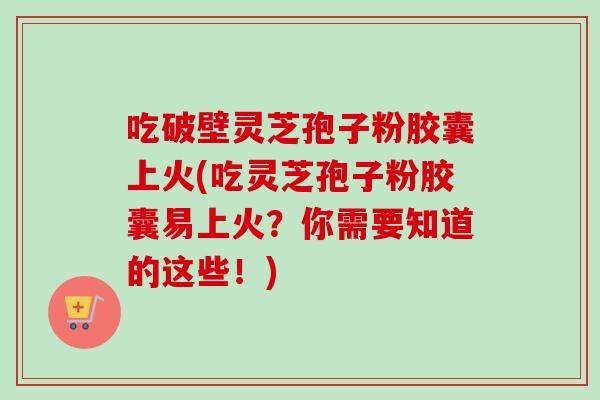 吃破壁灵芝孢子粉胶囊上火(吃灵芝孢子粉胶囊易上火？你需要知道的这些！)