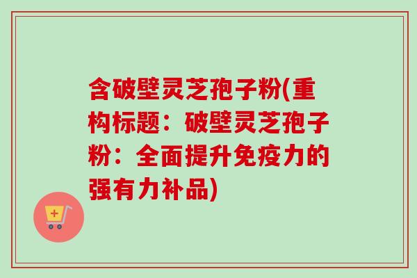 含破壁灵芝孢子粉(重构标题:破壁灵芝孢子粉:全面提升免疫力的强有力补品) 含破壁灵芝孢子粉(重构标题:破壁灵芝孢子粉:全面提升免疫力的强有力补品)