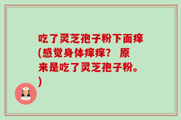 吃了灵芝孢子粉下面痒(感觉身体痒痒? 原来是吃了灵芝孢子粉。) 吃了灵芝孢子粉下面痒(感觉身体痒痒? 原来是吃了灵芝孢子粉。)