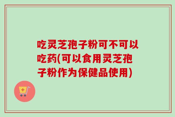 吃灵芝孢子粉可不可以吃药(可以食用灵芝孢子粉作为保健品使用) 吃灵芝孢子粉可不可以吃药(可以食用灵芝孢子粉作为保健品使用)