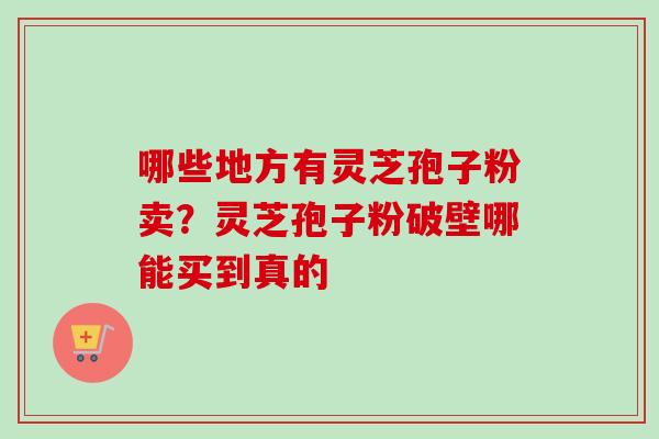 哪些地方有灵芝孢子粉卖?灵芝孢子粉破壁哪能买到真的 哪些地方有灵芝孢子粉卖?灵芝孢子粉破壁哪能买到真的