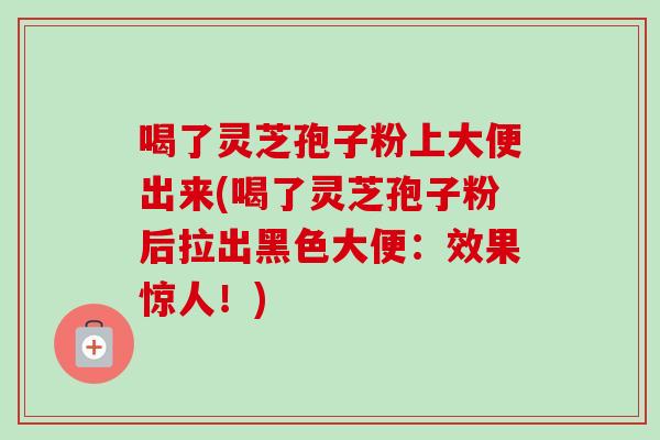 喝了灵芝孢子粉上大便出来(喝了灵芝孢子粉后拉出黑色大便：效果惊人！)