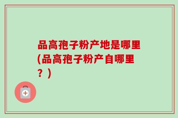 品高孢子粉产地是哪里(品高孢子粉产自哪里?) 品高孢子粉产地是哪里(品高孢子粉产自哪里?)