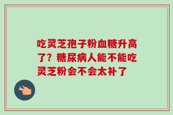 吃灵芝孢子粉升高了?人能不能吃灵芝粉会不会太补了 吃灵芝孢子粉升高了?人能不能吃灵芝粉会不会太补了