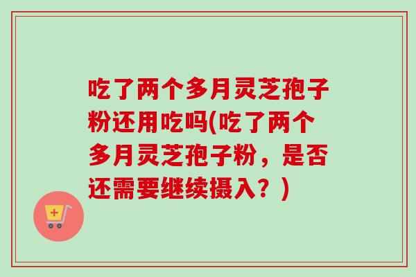 吃了两个多月灵芝孢子粉还用吃吗(吃了两个多月灵芝孢子粉,是否还需要继续摄入?) 吃了两个多月灵芝孢子粉还用吃吗(吃了两个多月灵芝孢子粉,是否还需要继续摄入?)