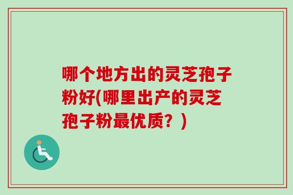 哪个地方出的灵芝孢子粉好(哪里出产的灵芝孢子粉优质？)