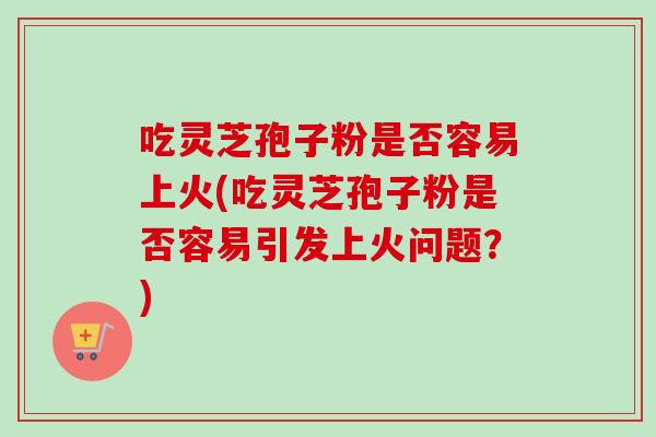 吃灵芝孢子粉是否容易上火(吃灵芝孢子粉是否容易引发上火问题?) 吃灵芝孢子粉是否容易上火(吃灵芝孢子粉是否容易引发上火问题?)