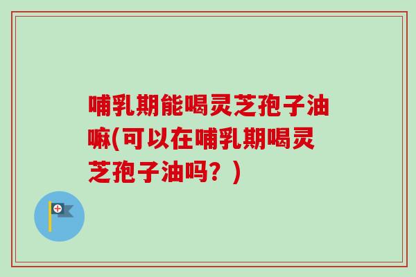 哺乳期能喝灵芝孢子油嘛(可以在哺乳期喝灵芝孢子油吗？)