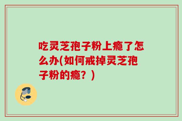 吃灵芝孢子粉上瘾了怎么办(如何戒掉灵芝孢子粉的瘾?) 吃灵芝孢子粉上瘾了怎么办(如何戒掉灵芝孢子粉的瘾?)