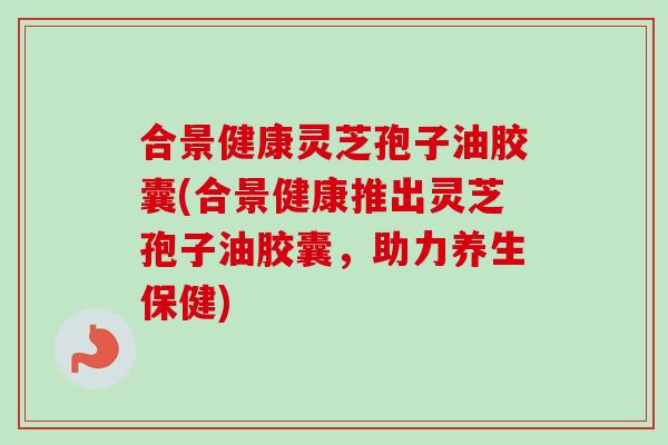 合景健康灵芝孢子油胶囊(合景健康推出灵芝孢子油胶囊,助力养生保健) 合景健康灵芝孢子油胶囊(合景健康推出灵芝孢子油胶囊,助力养生保健)