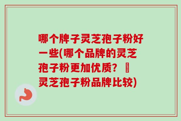 哪个牌子灵芝孢子粉好一些(哪个品牌的灵芝孢子粉更加优质？– 灵芝孢子粉品牌比较)