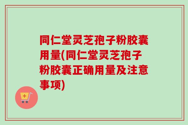 同仁堂灵芝孢子粉胶囊用量(同仁堂灵芝孢子粉胶囊正确用量及注意事项) 同仁堂灵芝孢子粉胶囊用量(同仁堂灵芝孢子粉胶囊正确用量及注意事项)