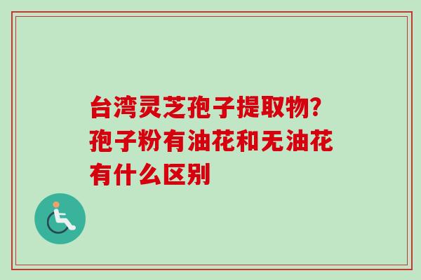 台湾灵芝孢子提取物?孢子粉有油花和无油花有什么区别 台湾灵芝孢子提取物?孢子粉有油花和无油花有什么区别