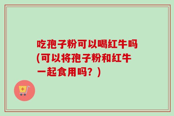 吃孢子粉可以喝红牛吗(可以将孢子粉和红牛一起食用吗?) 吃孢子粉可以喝红牛吗(可以将孢子粉和红牛一起食用吗?)