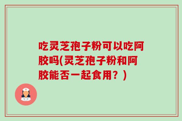 吃灵芝孢子粉可以吃阿胶吗(灵芝孢子粉和阿胶能否一起食用？)
