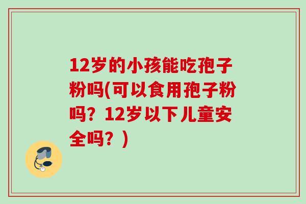 12岁的小孩能吃孢子粉吗(可以食用孢子粉吗?12岁以下儿童安全吗?) 12岁的小孩能吃孢子粉吗(可以食用孢子粉吗?12岁以下儿童安全吗?)