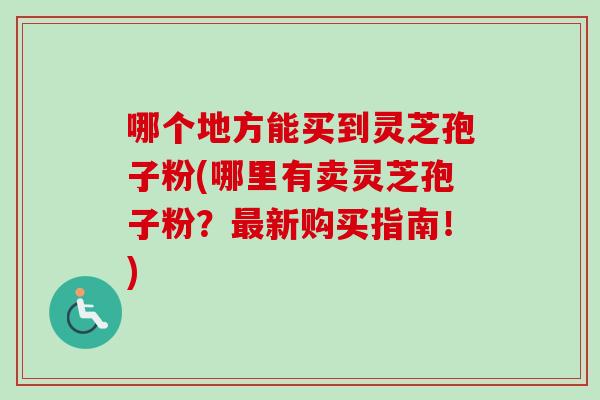 哪个地方能买到灵芝孢子粉(哪里有卖灵芝孢子粉?新购买指南!) 哪个地方能买到灵芝孢子粉(哪里有卖灵芝孢子粉?新购买指南!)