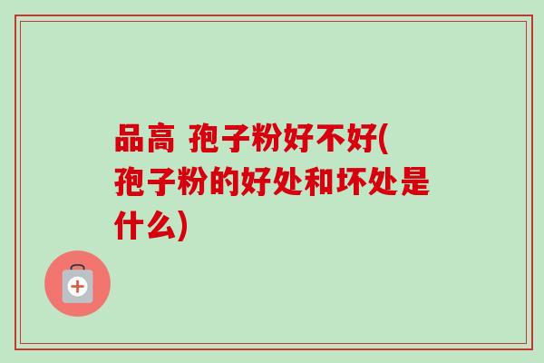 品高 孢子粉好不好(孢子粉的好处和坏处是什么) 品高 孢子粉好不好(孢子粉的好处和坏处是什么)