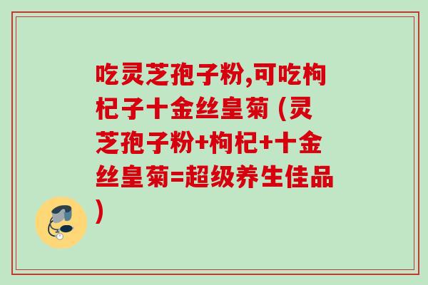 吃灵芝孢子粉,可吃枸杞子十金丝皇菊 (灵芝孢子粉+枸杞+十金丝皇菊=超级养生佳品) 吃灵芝孢子粉,可吃枸杞子十金丝皇菊 (灵芝孢子粉+枸杞+十金丝皇菊=超级养生佳品)