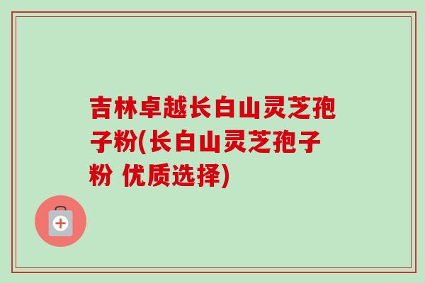 吉林卓越长白山灵芝孢子粉(长白山灵芝孢子粉 优质选择) 吉林卓越长白山灵芝孢子粉(长白山灵芝孢子粉 优质选择)