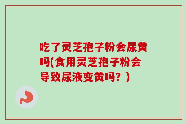 吃了灵芝孢子粉会尿黄吗(食用灵芝孢子粉会导致尿液变黄吗？)