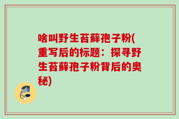 啥叫野生苔藓孢子粉(重写后的标题:探寻野生苔藓孢子粉背后的奥秘) 啥叫野生苔藓孢子粉(重写后的标题:探寻野生苔藓孢子粉背后的奥秘)