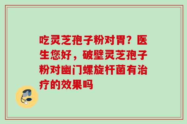 吃灵芝孢子粉对胃？医生您好，破壁灵芝孢子粉对幽门螺旋杆菌有的效果吗