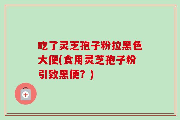 吃了灵芝孢子粉拉黑色大便(食用灵芝孢子粉引致黑便?) 吃了灵芝孢子粉拉黑色大便(食用灵芝孢子粉引致黑便?)