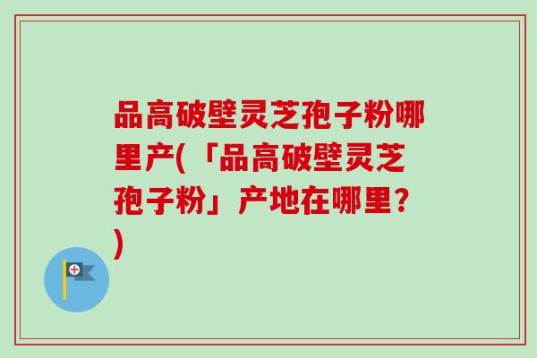 品高破壁灵芝孢子粉哪里产(「品高破壁灵芝孢子粉」产地在哪里?) 品高破壁灵芝孢子粉哪里产(「品高破壁灵芝孢子粉」产地在哪里?)