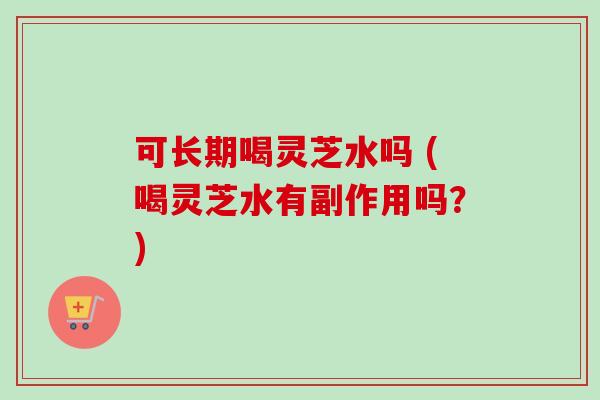 可长期喝灵芝水吗 (喝灵芝水有副作用吗?) 可长期喝灵芝水吗 (喝灵芝水有副作用吗?)