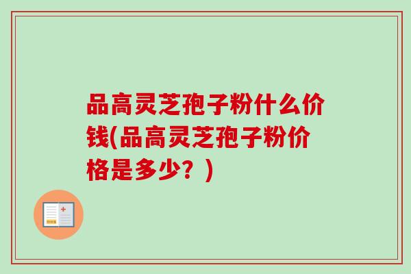 品高灵芝孢子粉什么价钱(品高灵芝孢子粉价格是多少？)