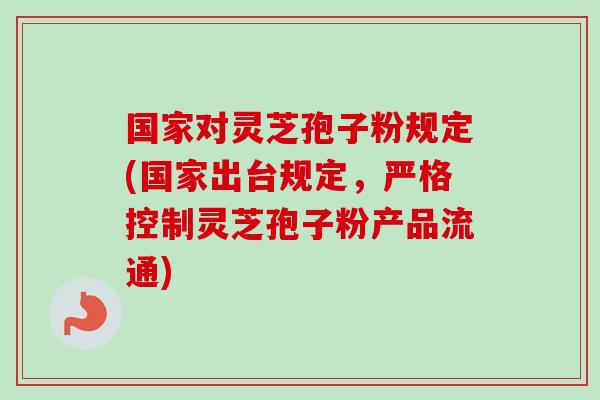 国家对灵芝孢子粉规定(国家出台规定,严格控制灵芝孢子粉产品流通) 国家对灵芝孢子粉规定(国家出台规定,严格控制灵芝孢子粉产品流通)