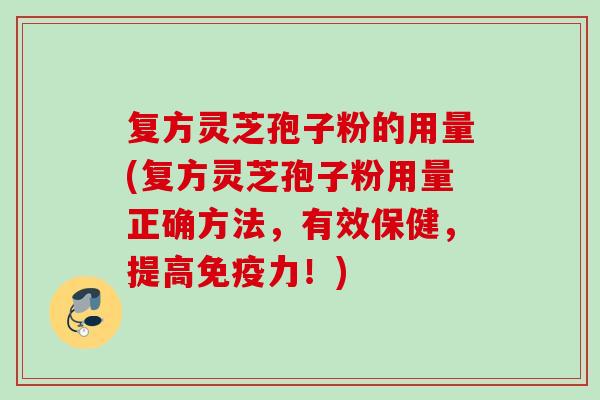 复方灵芝孢子粉的用量(复方灵芝孢子粉用量正确方法,有效保健,提高免疫力!) 复方灵芝孢子粉的用量(复方灵芝孢子粉用量正确方法,有效保健,提高免疫力!)